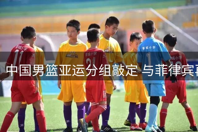 中国男篮亚运分组敲定 与菲律宾再续恩怨对决