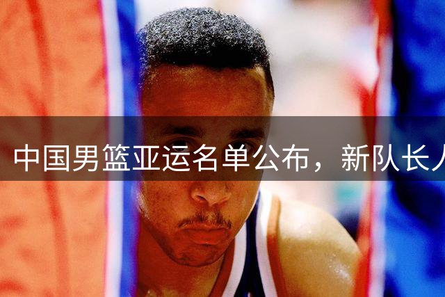 中国男篮亚运名单公布，新队长人选引发热议