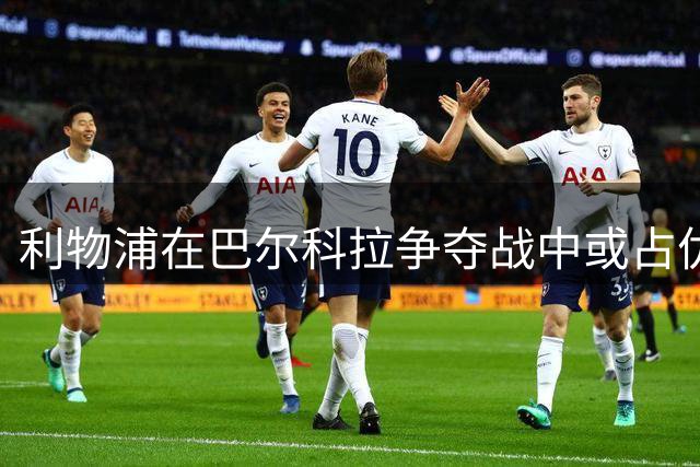 利物浦在巴尔科拉争夺战中或占优 哈曼分析潜在转会形势