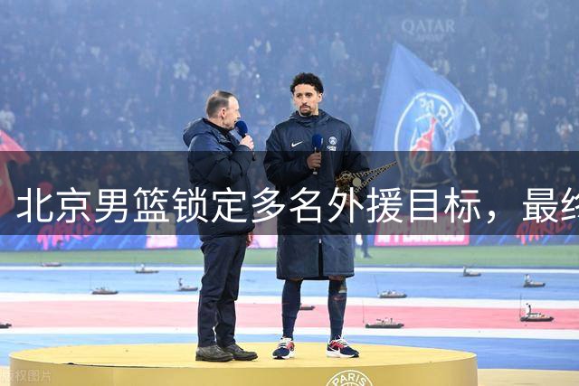 北京男篮锁定多名外援目标，最终选择尚在评估
