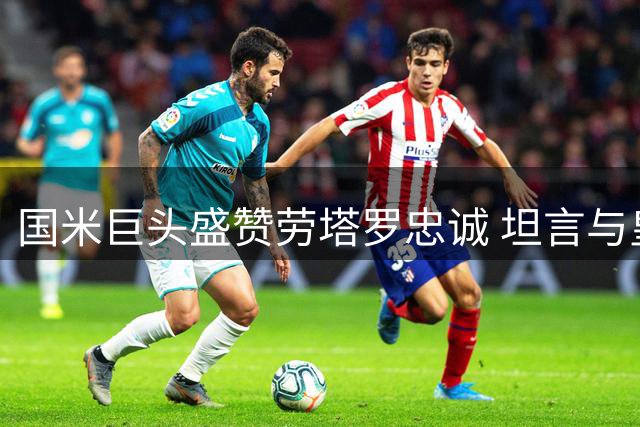 国米巨头盛赞劳塔罗忠诚 坦言与皇马仍存差距