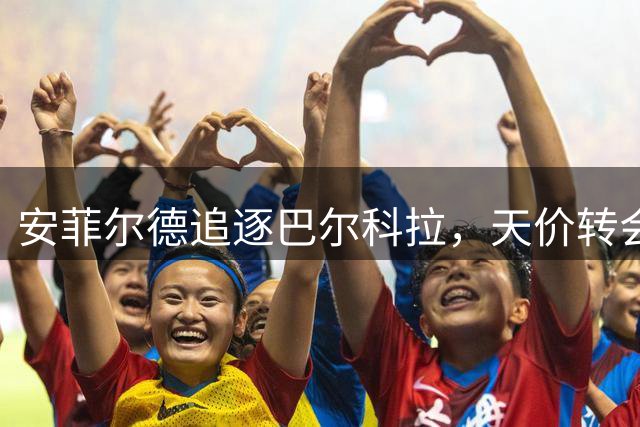 安菲尔德追逐巴尔科拉，天价转会谈判开启新篇章
