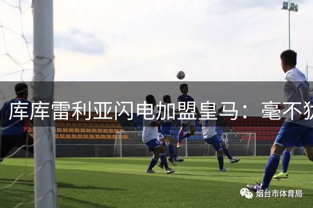 库库雷利亚闪电加盟皇马：毫不犹豫的选择