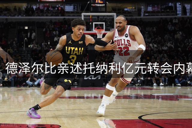 德泽尔比亲述托纳利亿元转会内幕：保级成功即赴意签下中场大将