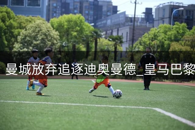 曼城放弃追逐迪奥曼德 皇马巴黎上演亿级转会大战