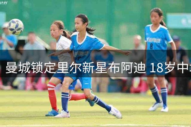 曼城锁定里尔新星布阿迪 18岁中场或成蓝月亮新援