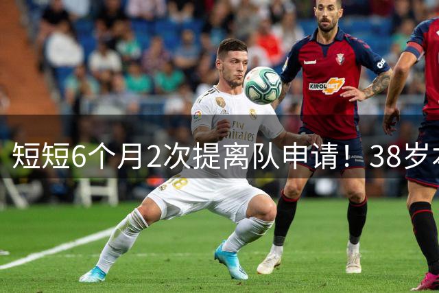 短短6个月2次提离队申请！38岁本泽马与沙特豪门闹掰：正寻找下家