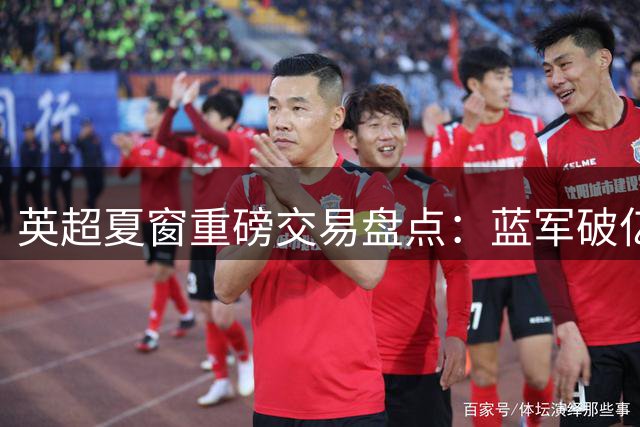 英超夏窗重磅交易盘点：蓝军破亿引援 枪手连签三将