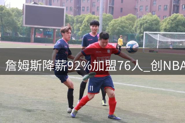 詹姆斯降薪92%加盟76人 创NBA历史最大降薪纪录