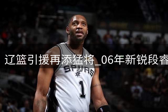 辽篮引援再添猛将 06年新锐段睿骐即将完成转会