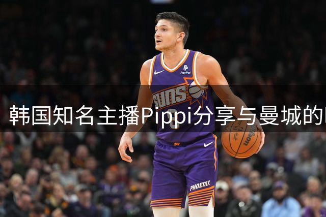 韩国知名主播Pippi分享与曼城的暖心故事