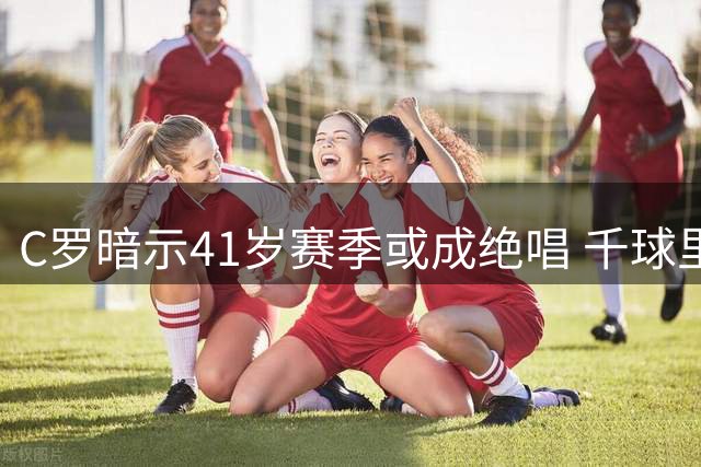 C罗暗示41岁赛季或成绝唱 千球里程碑近在咫尺