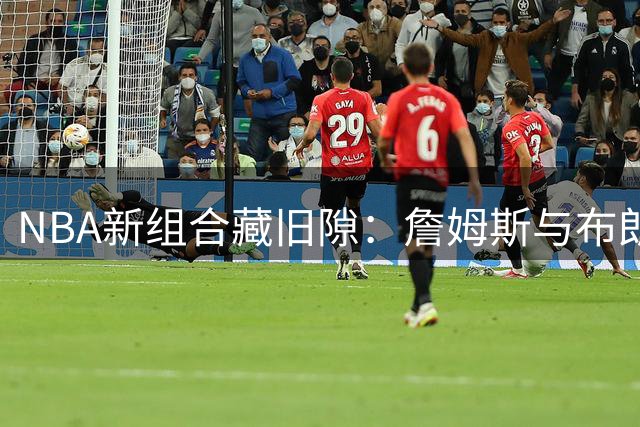 NBA新组合藏旧隙：詹姆斯与布朗能否冰释前嫌？