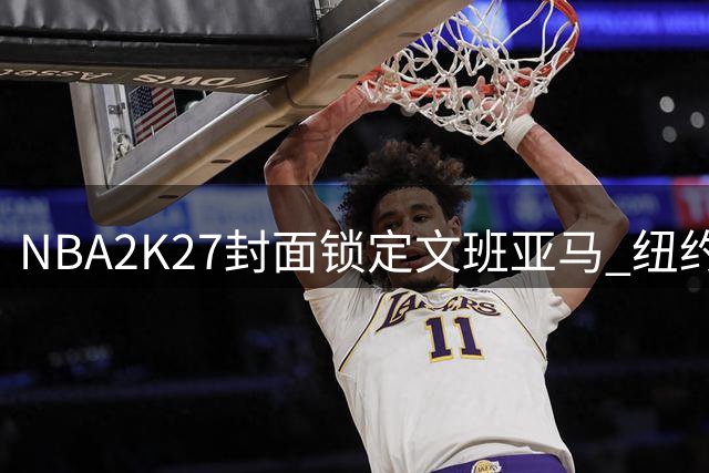 NBA2K27封面锁定文班亚马 纽约名导预言尼克斯新赛季称王