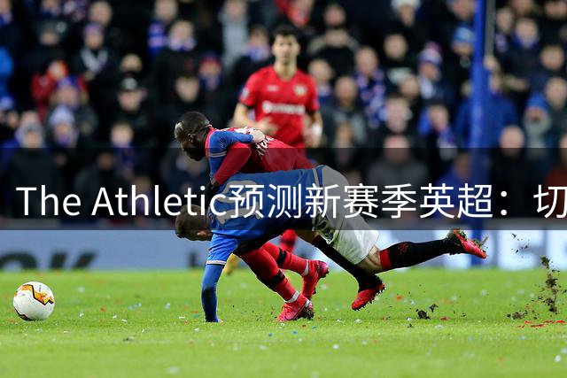 The Athletic预测新赛季英超：切尔西有望大幅提升，曼联被看好反弹
